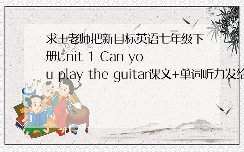 求王老师把新目标英语七年级下册Unit 1 Can you play the guitar课文+单词听力发给我一份最好是全册的,