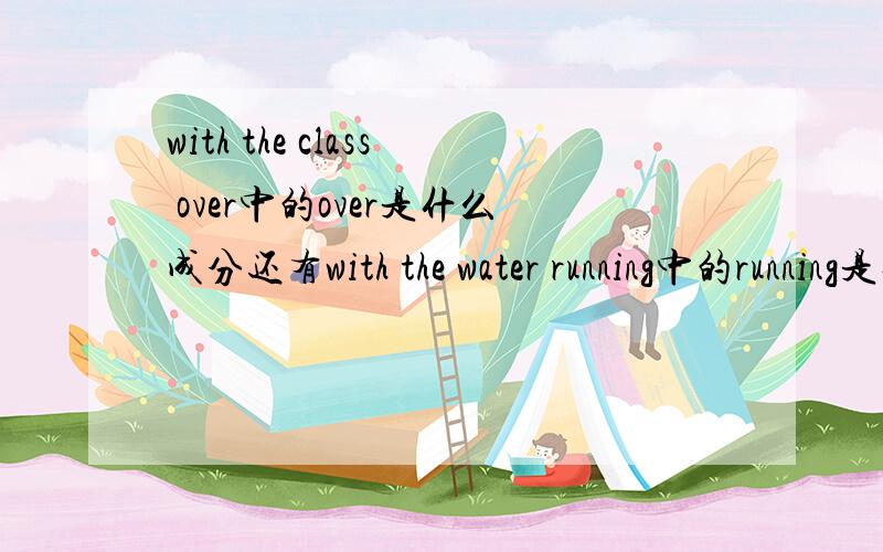 with the class over中的over是什么成分还有with the water running中的running是什么成分，