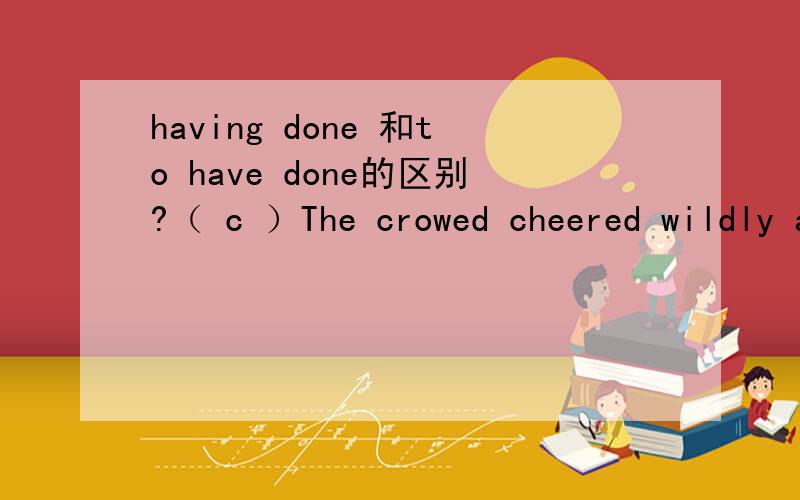 having done 和to have done的区别?（ c ）The crowed cheered wildly at the sight of liu xiang,who was reported ______ the world record in the 110-meter hurdle race.A.breaking B.having broken C.to have broken D.to break