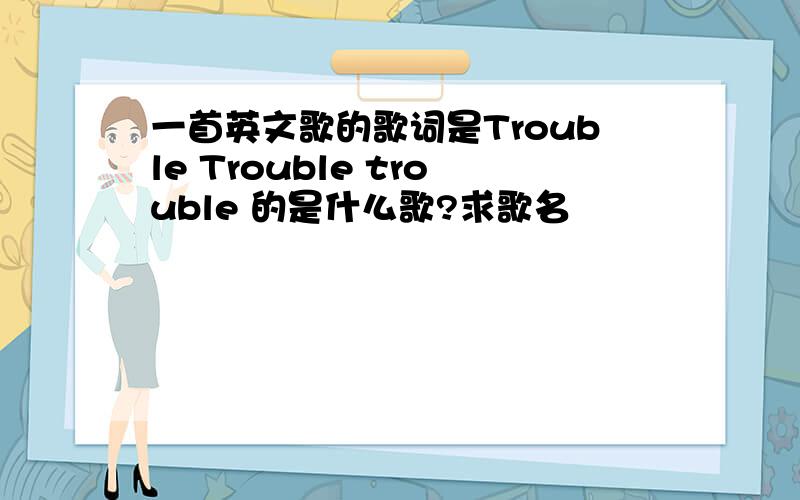 一首英文歌的歌词是Trouble Trouble trouble 的是什么歌?求歌名