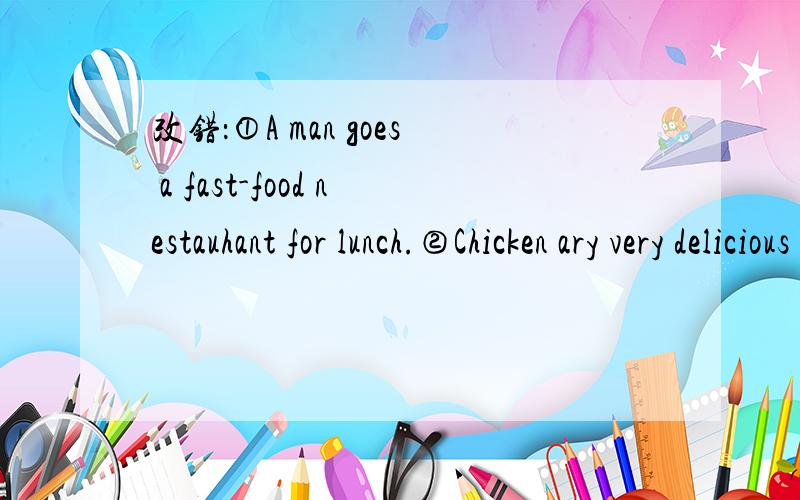 改错：①A man goes a fast-food nestauhant for lunch.②Chicken ary very delicious