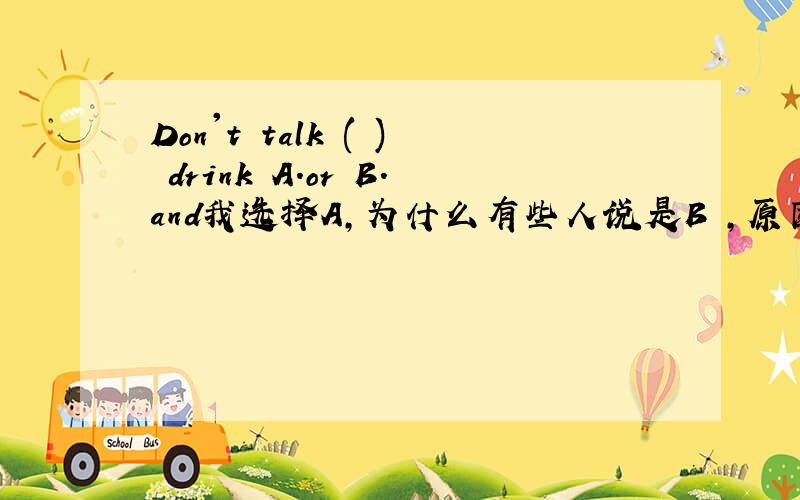 Don't talk ( ) drink A.or B.and我选择A,为什么有些人说是B ,原因据说是谈话和喝水不是一个系列的.到底是A还是B啊.英语大侠求助