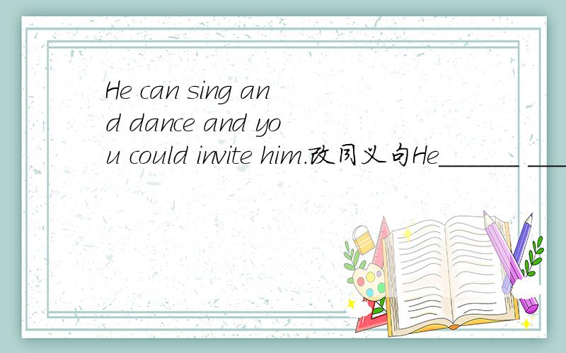 He can sing and dance and you could invite him.改同义句He______ ______ _______ sing and dance and you could invite him.