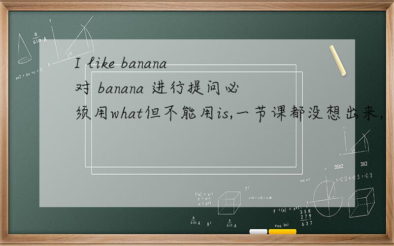 I like banana 对 banana 进行提问必须用what但不能用is,一节课都没想出来,