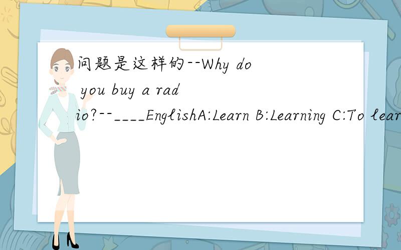 问题是这样的--Why do you buy a radio?--____EnglishA:Learn B:Learning C:To learn D:Be learning 是B或者C...如果是B为什么不是C .反之如果是C为什么不是B?