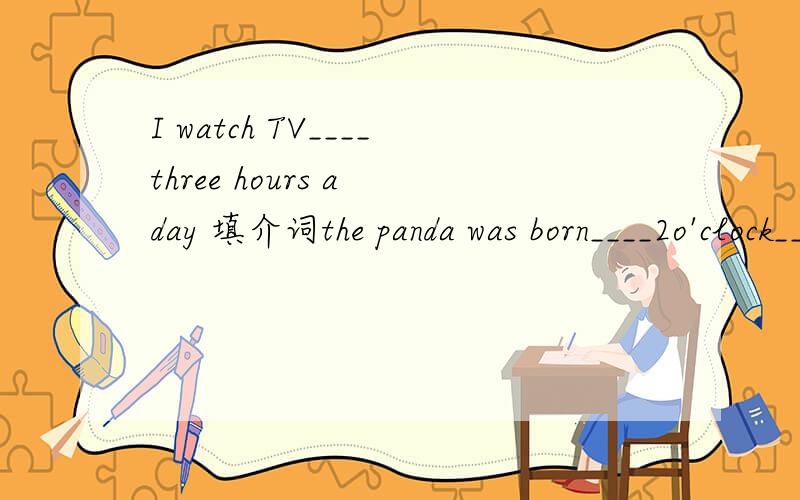I watch TV____three hours a day 填介词the panda was born____2o'clock____May1,2007He doesn't watch TV___night
