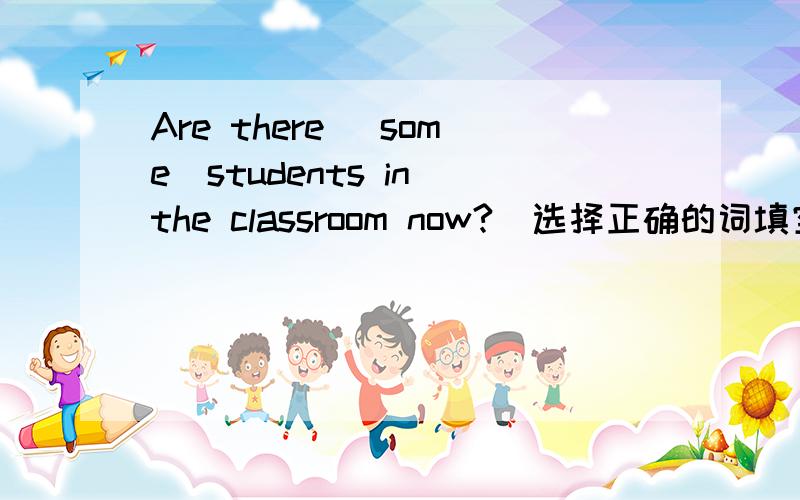 Are there （some）students in the classroom now?（选择正确的词填空）