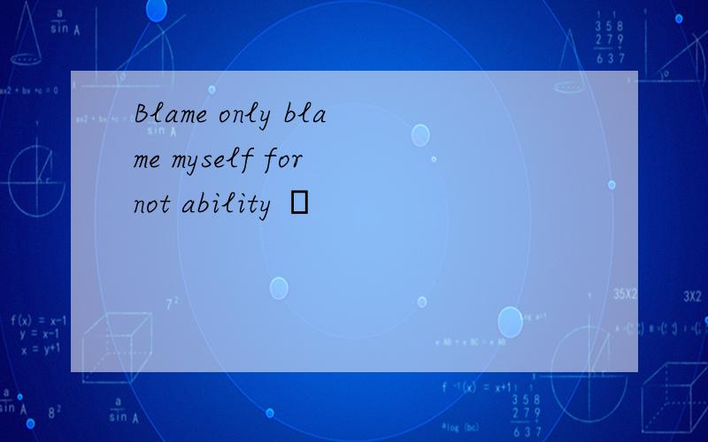 Blame only blame myself for not ability 