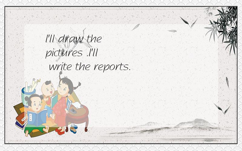 l'll draw the pictures .l'll write the reports.