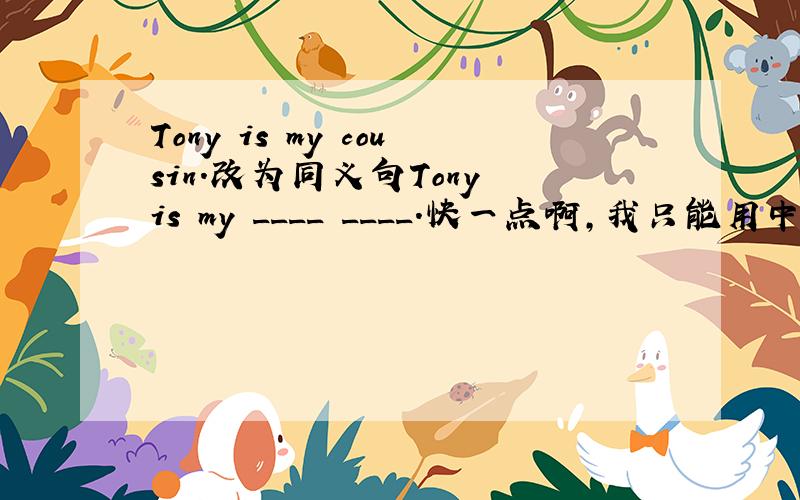 Tony is my cousin.改为同义句Tony is my ____ ____.快一点啊,我只能用中文说出意思,因为某个单词没学过,所以,会的人赶紧教我吧,我爸妈不懂英语啊!