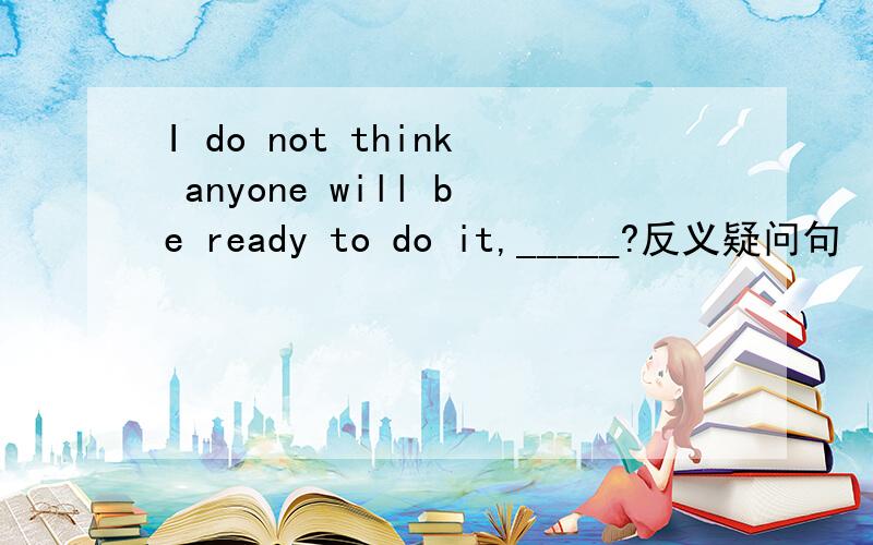 I do not think anyone will be ready to do it,_____?反义疑问句
