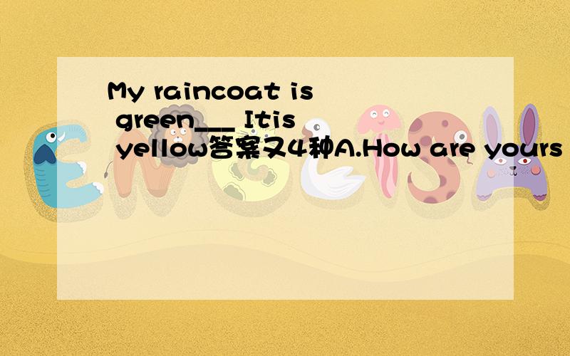 My raincoat is green___ Itis yellow答案又4种A.How are yours B.what colourare yous C.How about you D.what about yuors