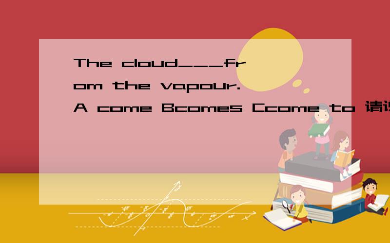 The cloud___from the vapour.A come Bcomes Ccome to 请说一下相关的语法知识,