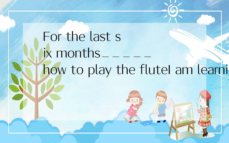 For the last six months_____how to play the fluteI am learning I have been learningI learnedI learnI had been learning