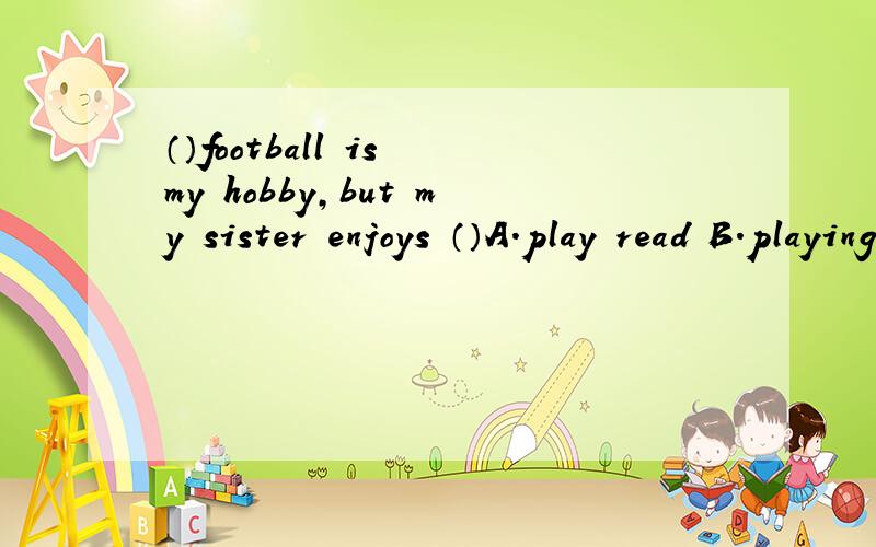 （）football is my hobby,but my sister enjoys （）A.play read B.playing reading C.played read D.play reading E.playing read F.played reading