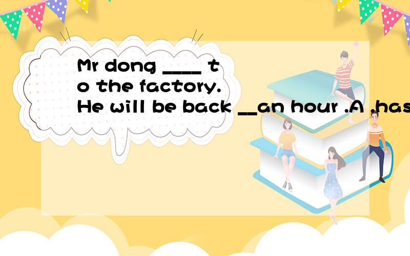 Mr dong ____ to the factory.He will be back __an hour .A .has gone,after B has been ,in C.has gone,in D has been ,after