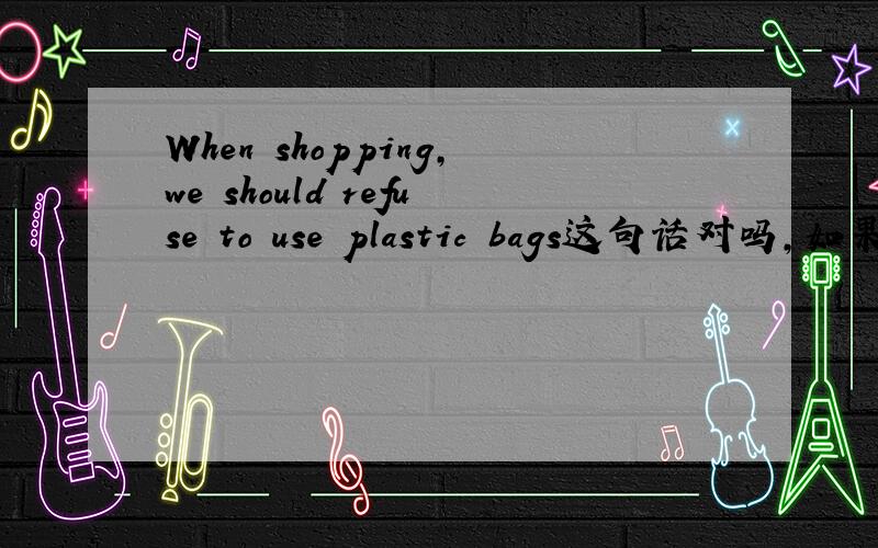 When shopping,we should refuse to use plastic bags这句话对吗,如果对,为什么when可以加动词ing就完事?这是什么成分……麻烦讲解下
