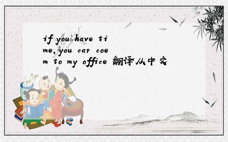 if you have time,you car coem to my office 翻译从中文