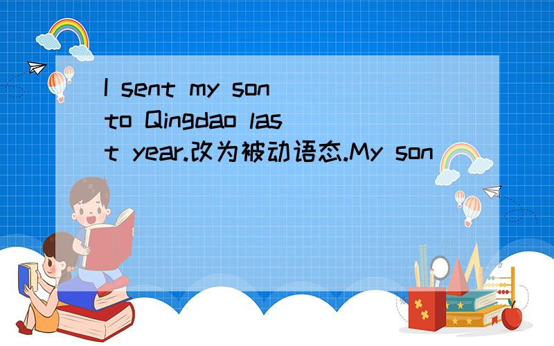 I sent my son to Qingdao last year.改为被动语态.My son ___ ___ to Qingdao last year.