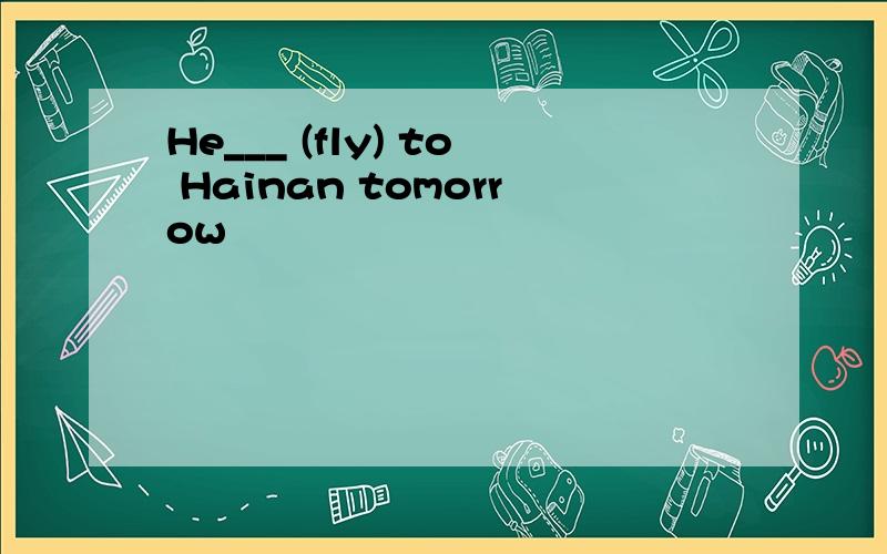 He___ (fly) to Hainan tomorrow