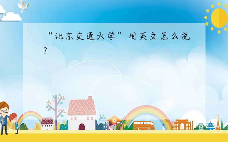 “北京交通大学”用英文怎么说?