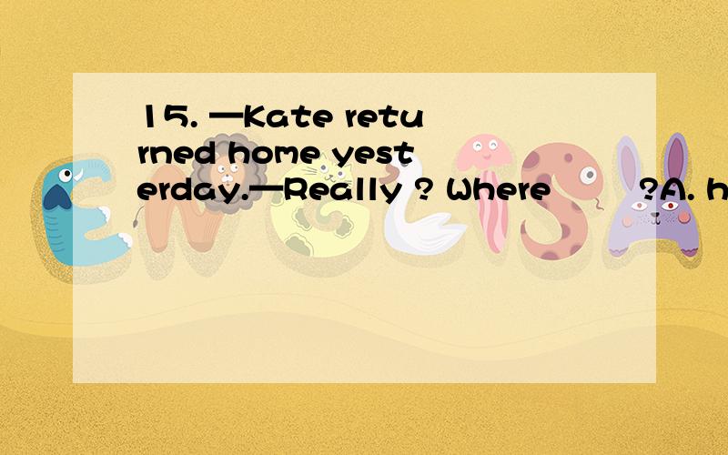 15. —Kate returned home yesterday.—Really ? Where        ?A. has she been      B. had she gone          C. has she gone       D. had she been答案选d 为什么 看了很多次 每个提供的答案是D 百思不得其解答案我说错了 答