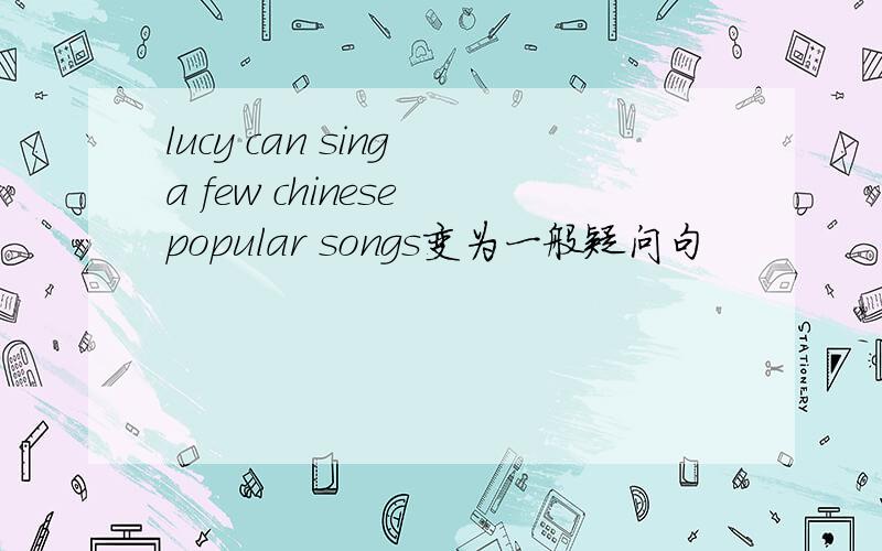 lucy can sing a few chinese popular songs变为一般疑问句