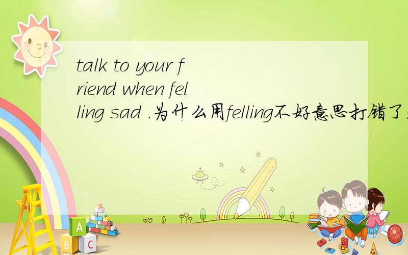 talk to your friend when felling sad .为什么用felling不好意思打错了是feeling