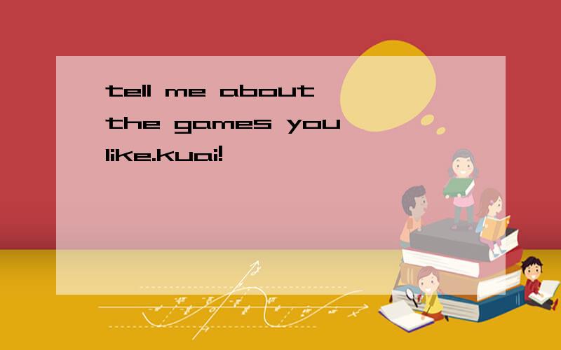 tell me about the games you like.kuai!