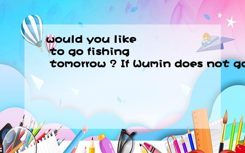 would you like to go fishing tomorrow ? If Wumin does not go ,I---该怎么填-Would you like to go fishing tomorrow ?                 If Wu Ming doesn't go,I  ----.A.I will too   B.so will I    C neither do I .D. neither will I