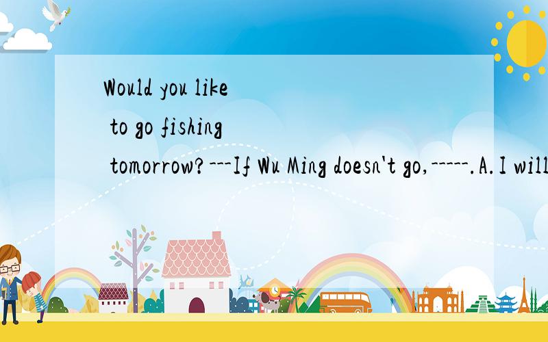 Would you like to go fishing tomorrow?---If Wu Ming doesn't go,-----.A.I will too B so will IC.neither do I D neither will I ,为什么不能选C?