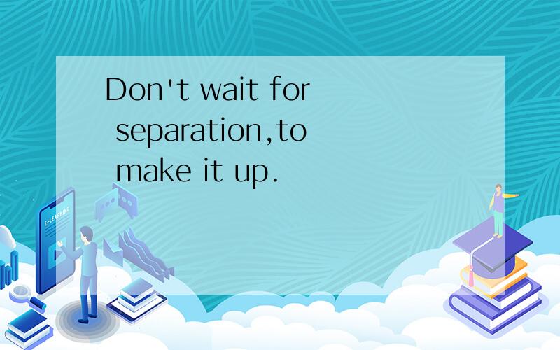 Don't wait for separation,to make it up.