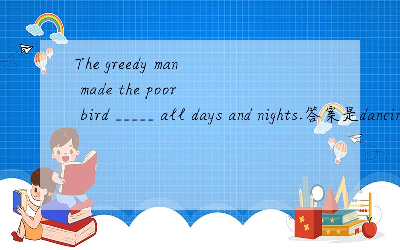 The greedy man made the poor bird _____ all days and nights.答案是dancing而不是dance是为什么
