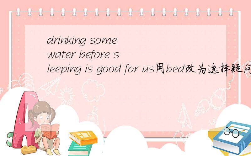drinking some water before sleeping is good for us用bed改为选择疑问句
