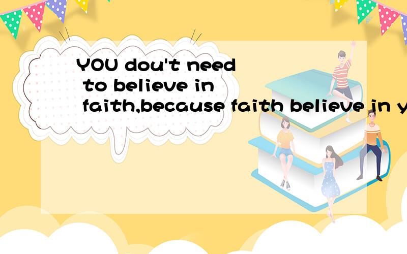 YOU dou't need to believe in faith,because faith believe in you..YOU dou't need to believe in faith,because faith believe in you