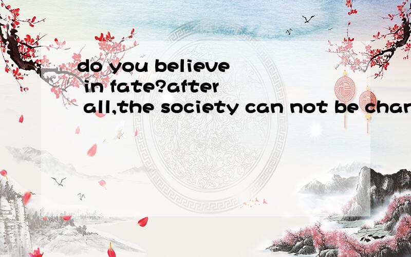 do you believe in fate?after all,the society can not be changed.it's fate.we know it's unfair,I believe everyone wants tochange it.but after several decades,you will findthat it can not be transformed into what youexpected.what you can only do is to