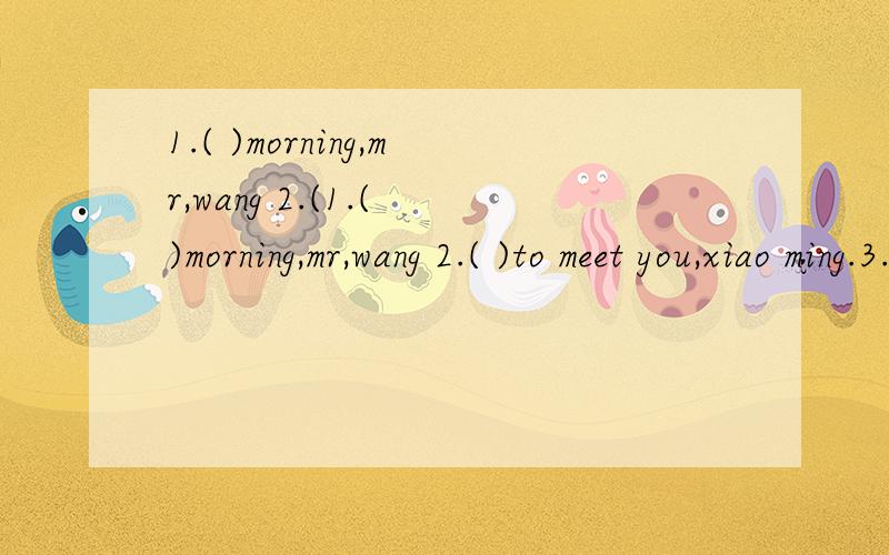 1.( )morning,mr,wang 2.(1.( )morning,mr,wang 2.( )to meet you,xiao ming.3.how are you,miss li?l m( ) 4.( )to see you.( )to see you,too