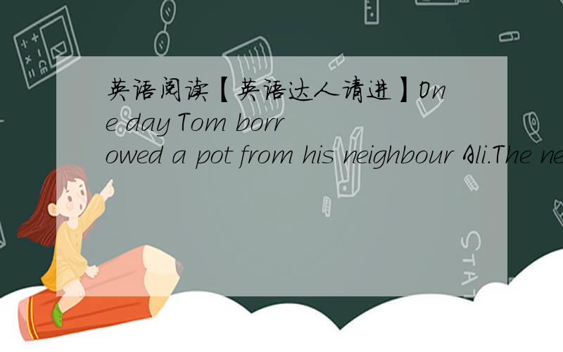 英语阅读【英语达人请进】One day Tom borrowed a pot from his neighbour Ali.The next day he brought it back with another little pot inside.