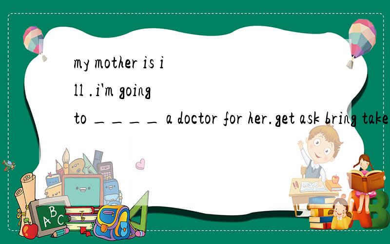 my mother is ill .i'm going to ____ a doctor for her.get ask bring take 哪个?