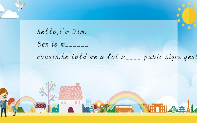 hello,i'm Jim.Ben is m______cousin.he told me a lot a____ pubic signs yesterday.填上适合的单词,
