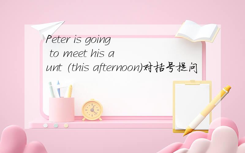 Peter is going to meet his aunt （this afternoon）对括号提问