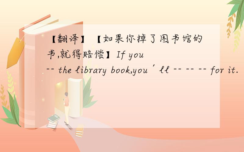【翻译】【如果你掉了图书馆的书,就得赔偿】If you -- the library book,you′ll -- -- -- for it.