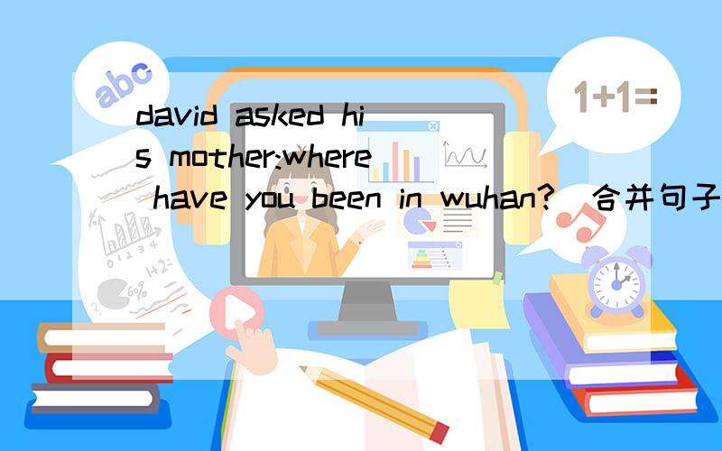 david asked his mother:where have you been in wuhan?(合并句子)格式是：David asked his mother about ( )she (　　　）been in wuhan.