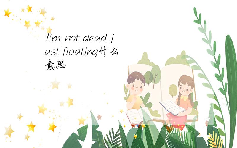 I'm not dead just floating什么意思