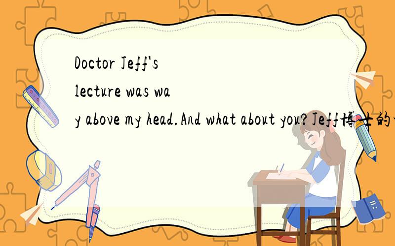 Doctor Jeff's lecture was way above my head.And what about you?Jeff博士的讲座太深奥了,我理解不了.你觉得呢?为什么把doctor翻译成博士啊?怎么不翻译成医生呢?