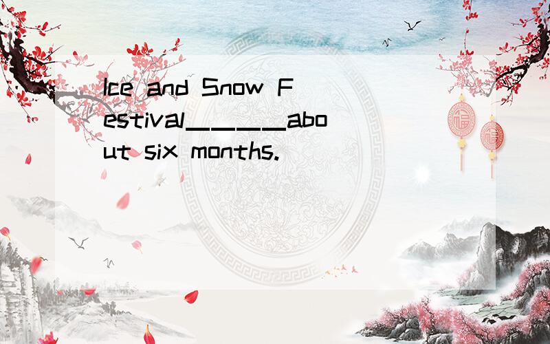 Ice and Snow Festival▁▁▁▁about six months.
