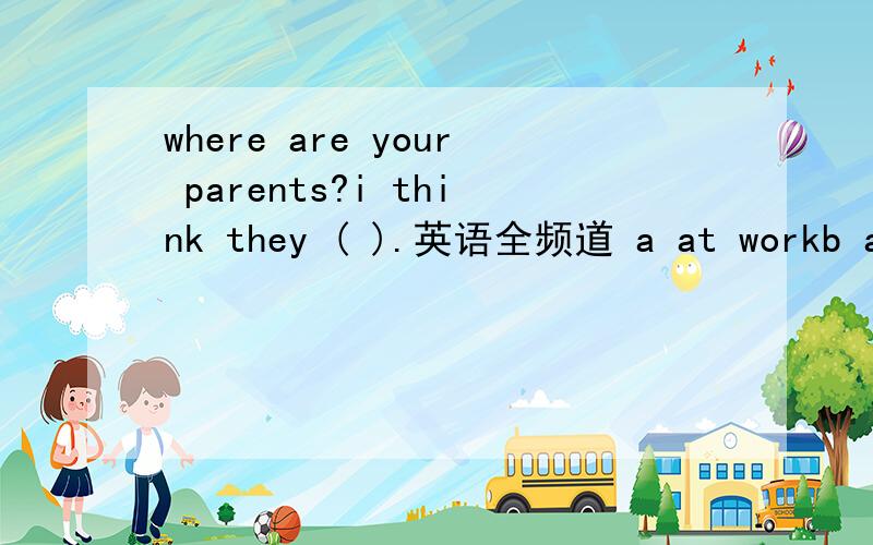 where are your parents?i think they ( ).英语全频道 a at workb at the workc are at workd are at the work