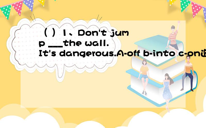 （ ）1、Don't jump ___the wall.It's dangerous.A-off b-into c-on选择,并且写理由老师说的是选A－off，