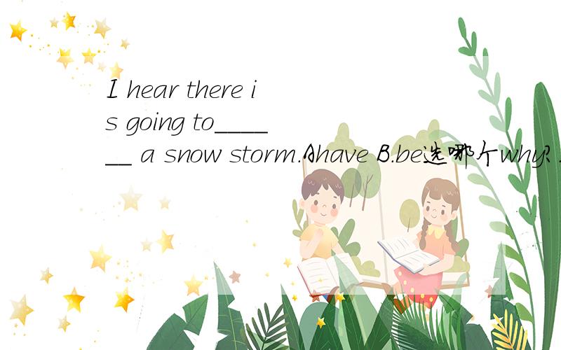 I hear there is going to______ a snow storm.Ahave B.be选哪个why?.--How's the weather tomorrow,Rose?--I hear there is going to______ a snow storm.A.have B.be C.is D.are 【答案】B（2010·黑龙江省鸡西市）--------为什么选 B -A为什
