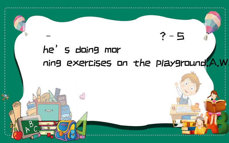 –__________?–She’s doing morning exercises on the playground.A.What’s Kitty\x05B.Where’s Kitty\x05\x05C.How is Kitty\x05D.How old is Kitty
